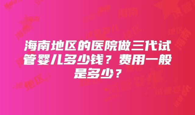 海南地区的医院做三代试管婴儿多少钱?费用一般是多少?