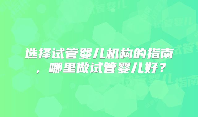 选择试管婴儿机构的指南,哪里做试管婴儿好?