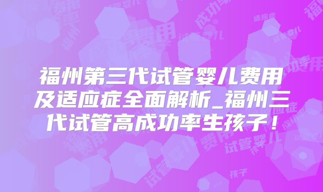 福州第三代试管婴儿费用及适应症全面解析_福州三代试管高成功率生孩子!