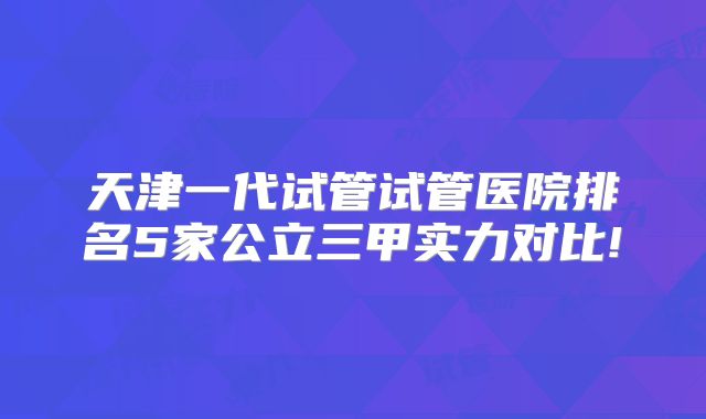 天津一代试管试管医院排名5家公立三甲实力对比!