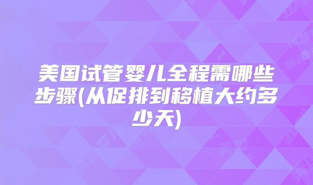 美国试管婴儿全程需哪些步骤(从促排到移植大约多少天)