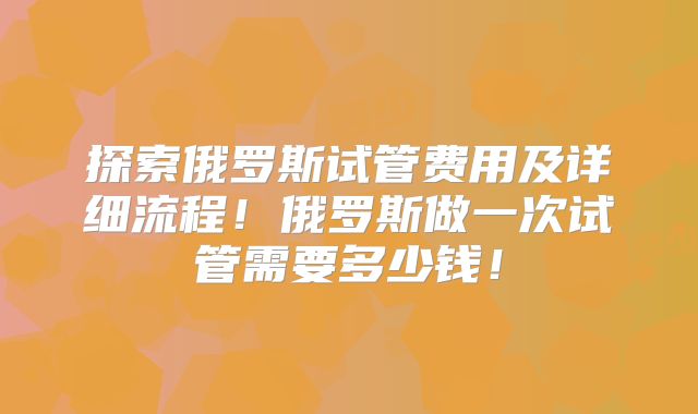 探索俄罗斯试管费用及详细流程!俄罗斯做一次试管需要多少钱!