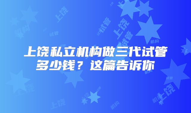 上饶私立机构做三代试管多少钱?这篇告诉你
