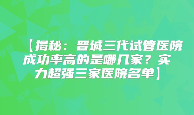 【揭秘：晋城三代试管医院成功率高的是哪几家？实力超强三家医院名单】