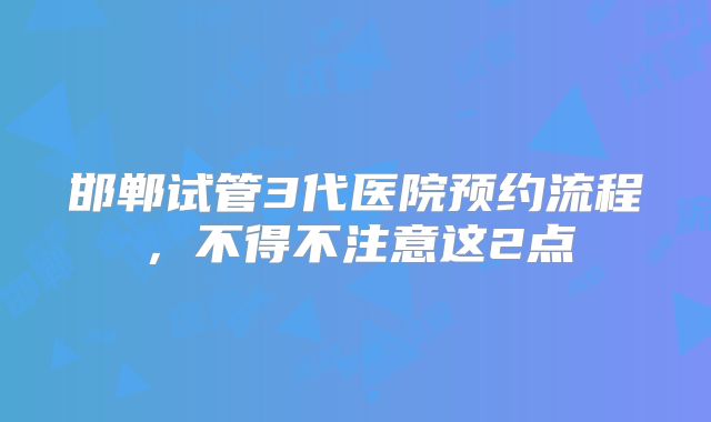 邯郸试管3代医院预约流程,不得不注意这2点