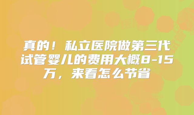 真的!私立医院做第三代试管婴儿的费用大概8-15万,来看怎么节省