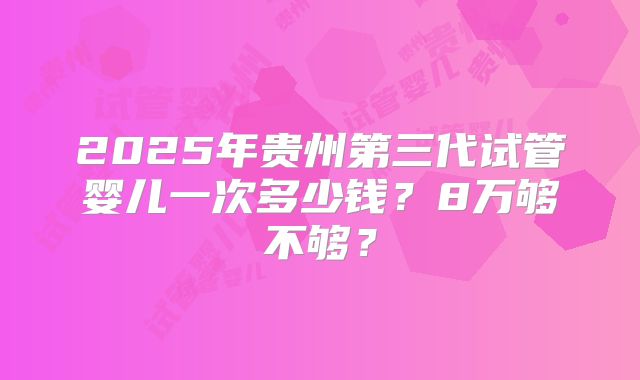 2025年贵州第三代试管婴儿一次多少钱?8万够不够?