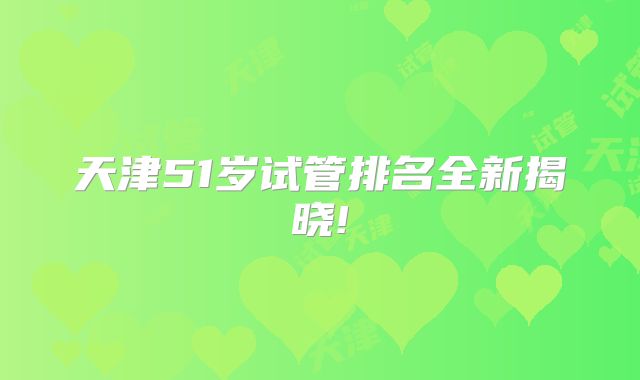 天津51岁试管排名全新揭晓!