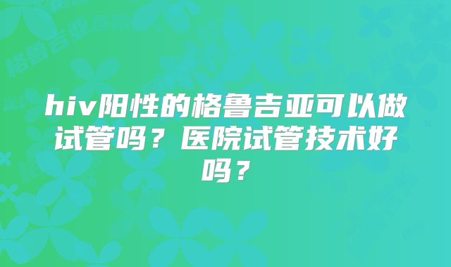 hiv阳性的格鲁吉亚可以做试管吗?医院试管技术好吗?
