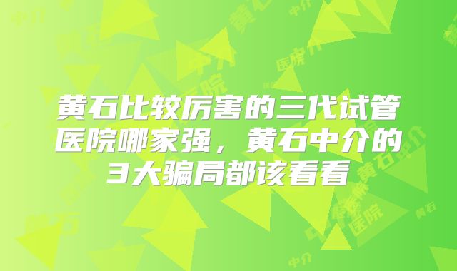 黄石比较厉害的三代试管医院哪家强,黄石中介的3大骗局都该看看