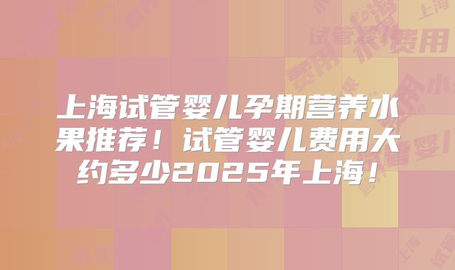 上海试管婴儿孕期营养水果推荐！试管婴儿费用大约多少2025年上海！