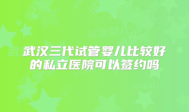 武汉三代试管婴儿比较好的私立医院可以签约吗