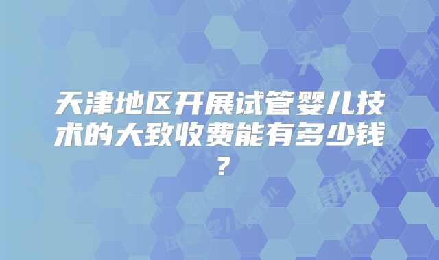 天津地区开展试管婴儿技术的大致收费能有多少钱？