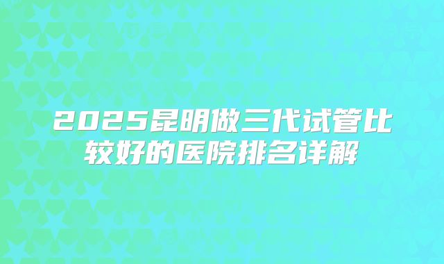 2025昆明做三代试管比较好的医院排名详解