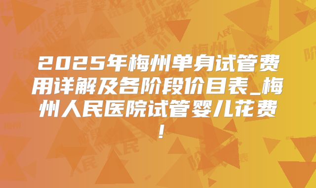 2025年梅州单身试管费用详解及各阶段价目表_梅州人民医院试管婴儿花费！