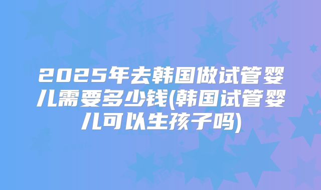 2025年去韩国做试管婴儿需要多少钱(韩国试管婴儿可以生孩子吗)