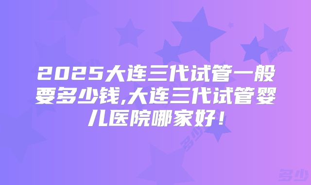 2025大连三代试管一般要多少钱,大连三代试管婴儿医院哪家好！