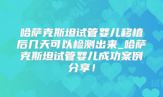哈萨克斯坦试管婴儿移植后几天可以检测出来_哈萨克斯坦试管婴儿成功案例分享！
