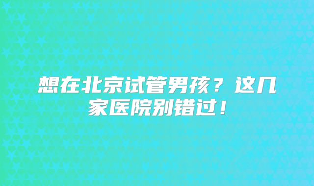 想在北京试管男孩?这几家医院别错过!