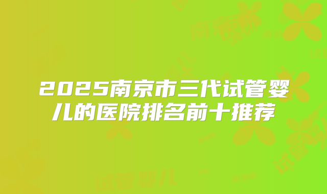 2025南京市三代试管婴儿的医院排名前十推荐