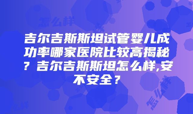 吉尔吉斯斯坦试管婴儿成功率哪家医院比较高揭秘？吉尔吉斯斯坦怎么样,安不安全？