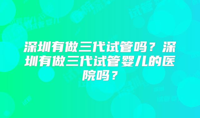 深圳有做三代试管吗?深圳有做三代试管婴儿的医院吗?