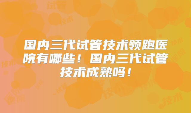 国内三代试管技术领跑医院有哪些！国内三代试管技术成熟吗！