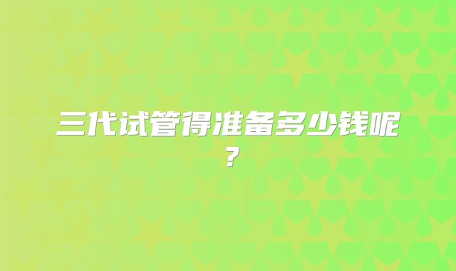 三代试管得准备多少钱呢？