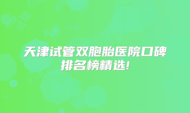 天津试管双胞胎医院口碑排名榜精选!