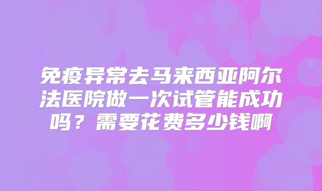 免疫异常去马来西亚阿尔法医院做一次试管能成功吗?需要花费多少钱啊