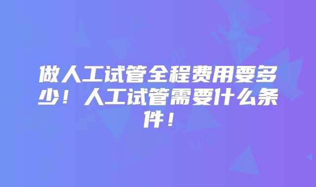做人工试管全程费用要多少!人工试管需要什么条件!