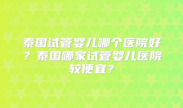 泰国试管婴儿哪个医院好?泰国哪家试管婴儿医院较便宜?