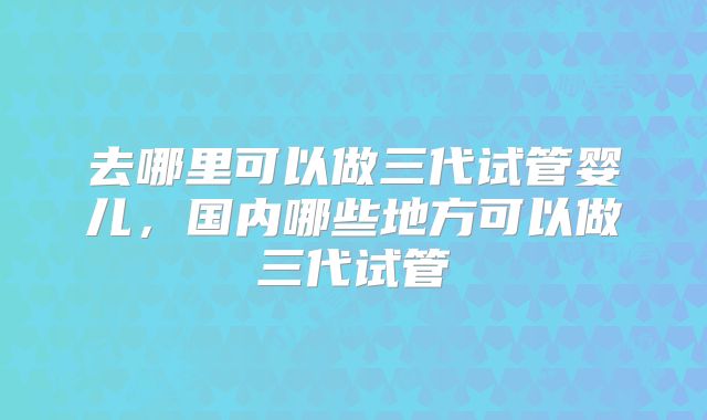 去哪里可以做三代试管婴儿,国内哪些地方可以做三代试管