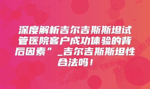深度解析吉尔吉斯斯坦试管医院客户成功体验的背后因素”_吉尔吉斯斯坦性合法吗!