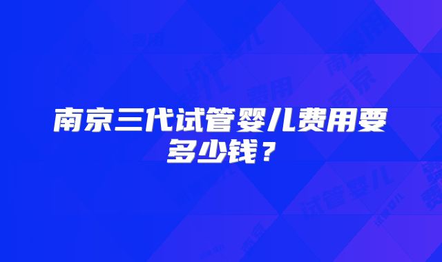 南京三代试管婴儿费用要多少钱?