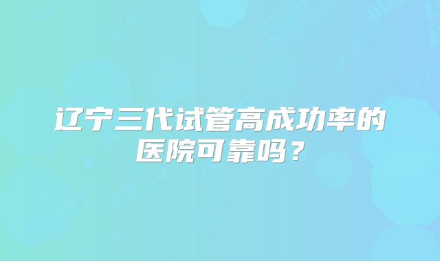 辽宁三代试管高成功率的医院可靠吗?