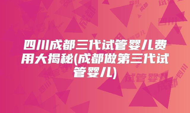 四川成都三代试管婴儿费用大揭秘(成都做第三代试管婴儿)