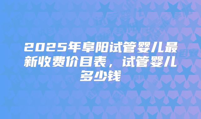 2025年阜阳试管婴儿最新收费价目表,试管婴儿多少钱