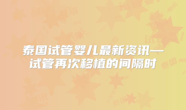 泰国试管婴儿最新资讯—试管再次移植的间隔时