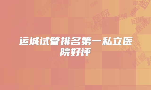 运城试管排名第一私立医院好评
