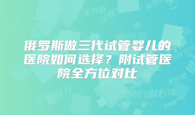 俄罗斯做三代试管婴儿的医院如何选择？附试管医院全方位对比