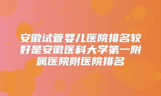 安徽试管婴儿医院排名较好是安徽医科大学第一附属医院附医院排名