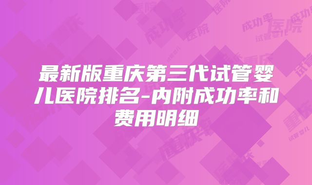 最新版重庆第三代试管婴儿医院排名-内附成功率和费用明细