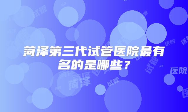 菏泽第三代试管医院最有名的是哪些？