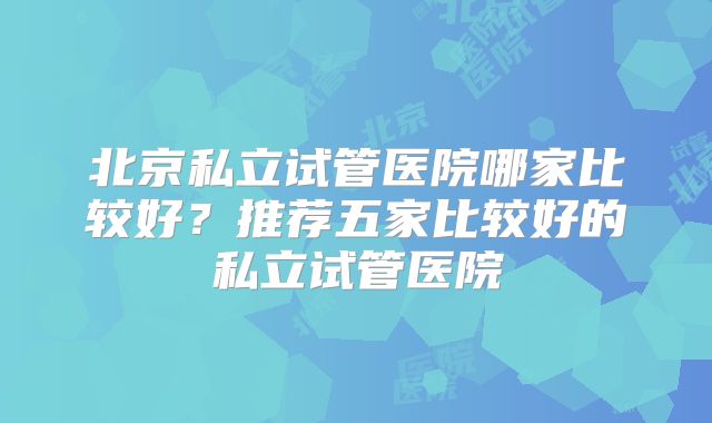 北京私立试管医院哪家比较好?推荐五家比较好的私立试管医院
