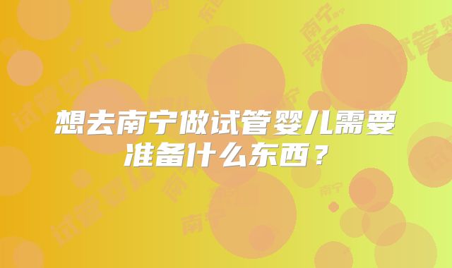 想去南宁做试管婴儿需要准备什么东西?