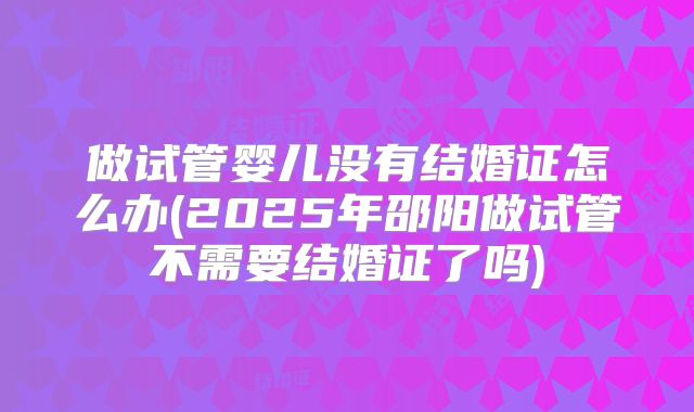 做试管婴儿没有结婚证怎么办(2025年邵阳做试管不需要结婚证了吗)