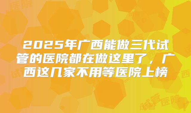 2025年广西能做三代试管的医院都在做这里了，广西这几家不用等医院上榜