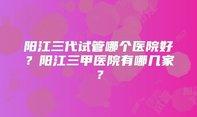 阳江三代试管哪个医院好？阳江三甲医院有哪几家？