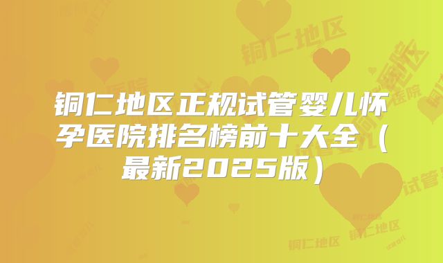 铜仁地区正规试管婴儿怀孕医院排名榜前十大全（最新2025版）